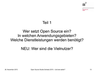 Open Source Studie Schweiz 2015 – Und wie weiter?26. November 2015 13
Teil 1
Wer setzt Open Source ein?
In welchen Anwendungsgebieten?
Welche Dienstleistungen werden benötigt?
NEU: Wer sind die Vielnutzer?
 