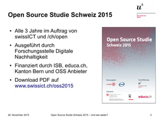 Open Source Studie Schweiz 2015 – Und wie weiter?26. November 2015 3
Open Source Studie Schweiz 2015
● Alle 3 Jahre im Auftrag von
swissICT und /ch/open
● Ausgeführt durch
Forschungsstelle Digitale
Nachhaltigkeit
● Finanziert durch ISB, educa.ch,
Kanton Bern und OSS Anbieter
● Download PDF auf
www.swissict.ch/oss2015
 