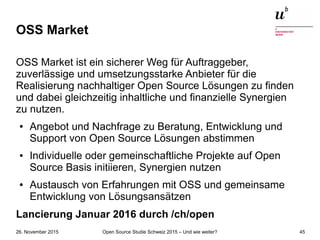 Open Source Studie Schweiz 2015 – Und wie weiter?26. November 2015 45
OSS Market
OSS Market ist ein sicherer Weg für Auftraggeber,
zuverlässige und umsetzungsstarke Anbieter für die
Realisierung nachhaltiger Open Source Lösungen zu finden
und dabei gleichzeitig inhaltliche und finanzielle Synergien
zu nutzen.
● Angebot und Nachfrage zu Beratung, Entwicklung und
Support von Open Source Lösungen abstimmen
● Individuelle oder gemeinschaftliche Projekte auf Open
Source Basis initiieren, Synergien nutzen
● Austausch von Erfahrungen mit OSS und gemeinsame
Entwicklung von Lösungsansätzen
Lancierung Januar 2016 durch /ch/open
 