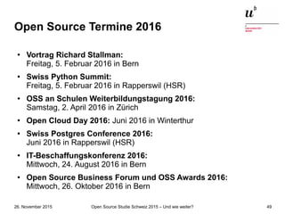 Open Source Studie Schweiz 2015 – Und wie weiter?26. November 2015 49
Open Source Termine 2016
●
Vortrag Richard Stallman:
Freitag, 5. Februar 2016 in Bern
● Swiss Python Summit:
Freitag, 5. Februar 2016 in Rapperswil (HSR)
● OSS an Schulen Weiterbildungstagung 2016:
Samstag, 2. April 2016 in Zürich
●
Open Cloud Day 2016: Juni 2016 in Winterthur
●
Swiss Postgres Conference 2016:
Juni 2016 in Rapperswil (HSR)
●
IT-Beschaffungskonferenz 2016:
Mittwoch, 24. August 2016 in Bern
● Open Source Business Forum und OSS Awards 2016:
Mittwoch, 26. Oktober 2016 in Bern
 