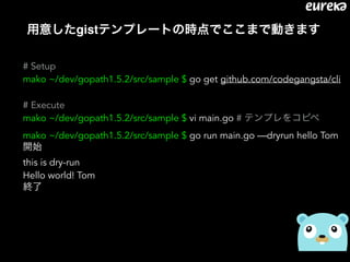 用意したgistテンプレートの時点でここまで動きます
# Setup
mako ~/dev/gopath1.5.2/src/sample $ go get github.com/codegangsta/cli
# Execute 
mako ~/dev/gopath1.5.2/src/sample $ vi main.go # テンプレをコピペ
mako ~/dev/gopath1.5.2/src/sample $ go run main.go —dryrun hello Tom
開始
this is dry-run 
Hello world! Tom 
終了
 