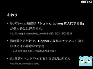 おわり
• GoのSyntax勉強は「シュッと golang に入門する話」
が個人的には好きです。 
http://sixeight.hatenablog.com/entry/2015/03/16/032222
• 数時間とるだけで、Gopherになれるチャンス！ 逃す
• •
わけにはいかないですね！ 
• • • • • • • •
（そこまでのことかって話もありますが）
• Go言語イベントやってるから遊びにきてね！ 
http://eure.connpass.com/
 