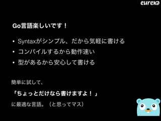 Go言語楽しいです！
• Syntaxがシンプル、だから気軽に書ける
• コンパイルするから動作速い
• 型があるから安心して書ける
簡単に試して、 
「ちょっとだけなら書けますよ！ 」 
に最適な言語。（と思ってマス）
 