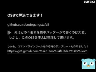 OSSで解決できます！
github.com/codegangsta/cli
 先ほどの４要素を標準パッケージで書くのは大変。 
しかし、このOSSを使えば整理して書けます。
しかも、コマンドラインツールを作る時のテンプレートも作りました！
https://gist.github.com/MakoTano/624fe3fdea914b262e2c
 