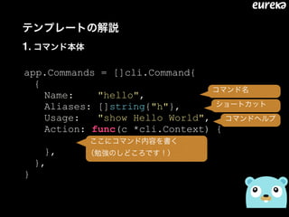 テンプレートの解説 
1. コマンド本体
app.Commands = []cli.Command{
{
Name: "hello",
Aliases: []string{"h"},
Usage: "show Hello World",
Action: func(c *cli.Context) {
},
},
}
コマンド名
ショートカット
コマンドヘルプ
ここにコマンド内容を書く 
（勉強のしどころです！）
 