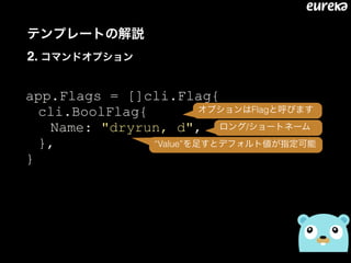 テンプレートの解説 
2. コマンドオプション
app.Flags = []cli.Flag{
cli.BoolFlag{
Name: "dryrun, d",
},
}
オプションはFlagと呼びます
ロング/ショートネーム
“Value”を足すとデフォルト値が指定可能
 