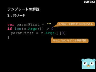 テンプレートの解説 
3. パラメータ
var paramFirst = ""
if len(c.Args()) > 0 {
paramFirst = c.Args()[0]
}
c.Args() で配列が[]stringで返る
.First(), .Tail() などでも取得可能
 