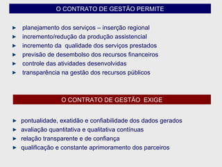 O CONTRATO DE GESTÃO PERMITE planejamento dos serviços – inserção regional incremento/redução da produção assistencial incremento da  qualidade dos serviços prestados previsão de desembolso dos recursos financeiros controle das atividades desenvolvidas transparência na gestão dos recursos públicos O CONTRATO DE GESTÃO  EXIGE pontualidade, exatidão e confiabilidade dos dados gerados avaliação quantitativa e qualitativa contínuas relação transparente e de confiança  qualificação e constante aprimoramento dos parceiros 