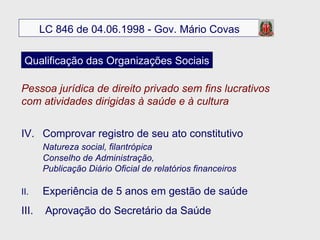 Pessoa jurídica de direito privado sem fins lucrativos  com atividades dirigidas à saúde e à cultura Comprovar registro de seu ato constitutivo Natureza social, filantrópica Conselho de Administração,  Publicação Diário Oficial de relatórios financeiros II.  Experiência de 5 anos em gestão de saúde III.  Aprovação do Secretário da Saúde LC 846 de 04.06.1998 - Gov. Mário Covas Qualificação das Organizações Sociais 