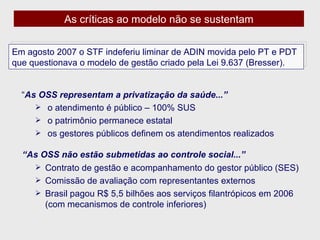 As críticas ao modelo não se sustentam “ As OSS representam a privatização da saúde...” o atendimento é público – 100% SUS  o patrimônio permanece estatal os gestores públicos definem os atendimentos realizados “ As OSS não estão submetidas ao controle social...” Contrato de gestão e acompanhamento do gestor público (SES) Comissão de avaliação com representantes externos  Brasil pagou R$ 5,5 bilhões aos serviços filantrópicos em 2006 (com mecanismos de controle inferiores) Em agosto 2007 o STF indeferiu liminar de ADIN movida pelo PT e PDT que questionava o modelo de gestão criado pela Lei 9.637 (Bresser).  