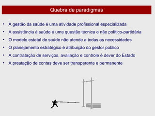 Quebra de paradigmas A gestão da saúde é uma atividade profissional especializada A assistência à saúde é uma questão técnica e não político-partidária O modelo estatal de saúde não atende a todas as necessidades O planejamento estratégico é atribuição do gestor público A contratação de serviços, avaliação e controle é dever do Estado A prestação de contas deve ser transparente e permanente 