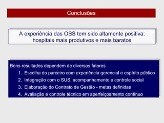A experiência das OSS tem sido altamente positiva: hospitais mais produtivos e mais baratos Bons resultados dependem de diversos fatores Escolha do parceiro com experiência gerencial e espírito público Integração com o SUS, acompanhamento e controle social Elaboração do Contrato de Gestão - metas definidas  Avaliação e controle técnico em aperfeiçoamento contínuo Conclusões 