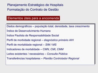 Dados demográficos – população total, densidade, taxa crescimento  Índice de Desenvolvimento Humano Índice Paulista de Responsabilidade Social Perfil de morbidade regional –  diagnóstico primário AIH Perfil de mortalidade regional –  SIM / MS Indicadores de mortalidade –  CMN, CMI, CMM   Leitos existentes / necessários –  Consulta Pública Transferências hospitalares –  Plantão Controlador Regional Planejamento Estratégico de Hospitais Formatação do Contrato de Gestão Elementos úteis para a  encomenda 