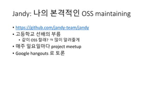 Jandy: 나의 본격적인 OSS maintaining
• https://github.com/jandy-team/jandy
• 고등학교 선배의 부름
• 같이 OSS 할래? ㅋ 많이 알려줄게
• 매주 일요일마다 project meetup
• Google hangouts 로 토론
 