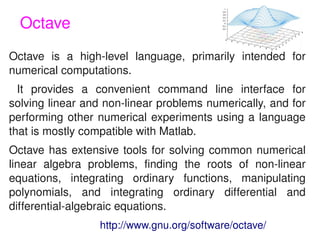 Octave
Octave  is  a  high­level  language,  primarily  intended  for 
numerical computations.
  It  provides  a  convenient  command  line  interface  for 
solving linear and non­linear problems numerically, and for 
performing  other  numerical  experiments  using  a  language 
that is mostly compatible with Matlab. 
Octave  has  extensive  tools  for  solving  common  numerical 
linear  algebra  problems,  finding  the  roots  of  non­linear 
equations,  integrating  ordinary  functions,  manipulating 
polynomials,  and  integrating  ordinary  differential  and 
differential­algebraic equations.
  
                   http://www.gnu.org/software/octave/
                                
 
