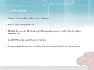 2
2
Introduction
• Name : Carsten Book (Nickname: Tomcat)
• Email: tomcat@mozilla.com
• Mozilla Community Mitglied seit 2001. Angefangen mit Nightly Testing, Bugs
erstellen etc.
• Seit 2007 Mozilla QA Software Engineer
• Schwerpunkt: Automatische Tests (Performance/Crashes), Community, etc
 