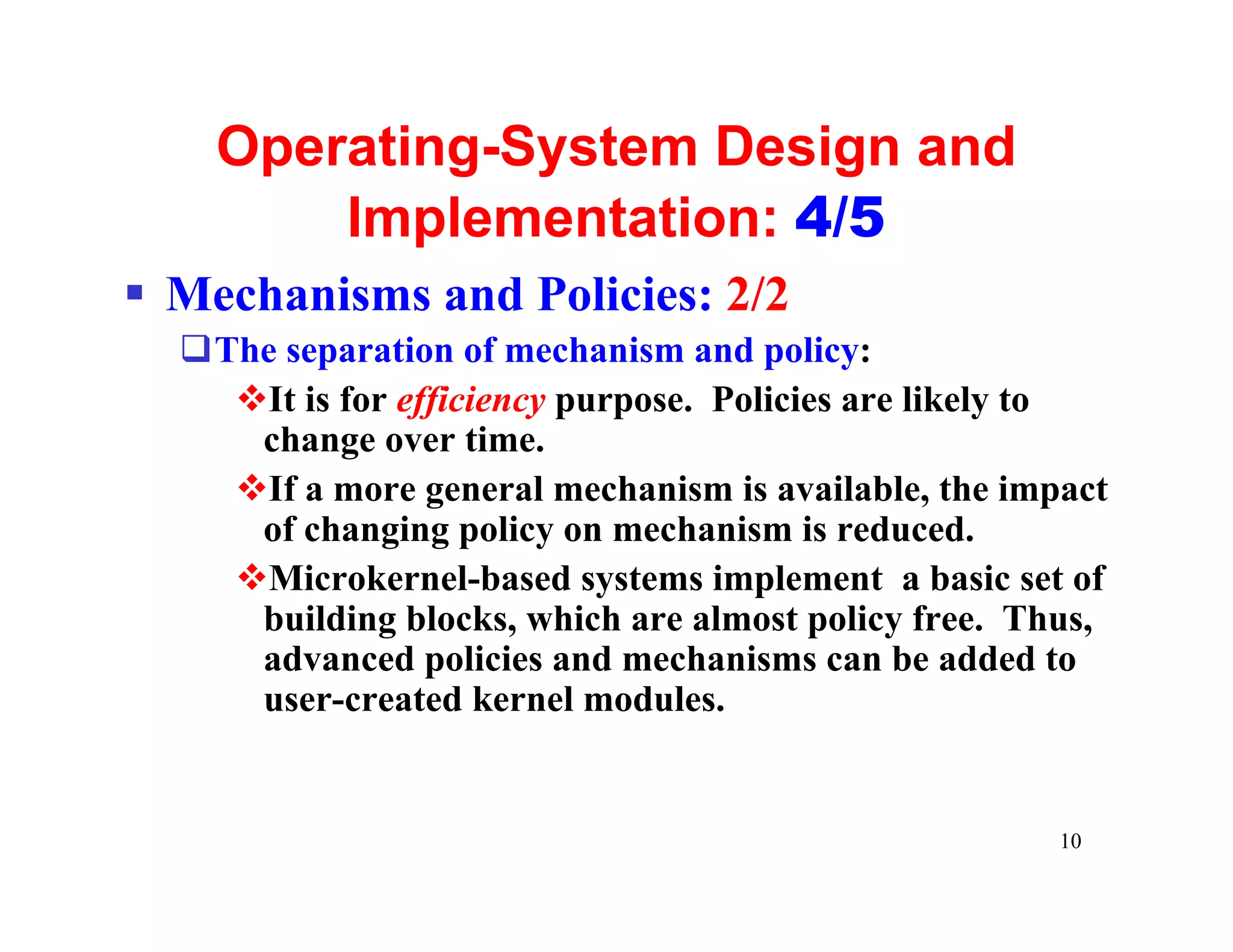 Operating-System Design and
        Implementation: 4/5
§ Mechanisms and Policies: 2/2
  qThe separation of mechanism and policy:
    vIt is for efficiency purpose. Policies are likely to
     change over time.
    vIf a more general mechanism is available, the impact
     of changing policy on mechanism is reduced.
    vMicrokernel-based systems implement a basic set of
     building blocks, which are almost policy free. Thus,
     advanced policies and mechanisms can be added to
     user-created kernel modules.


                                                      10
 
