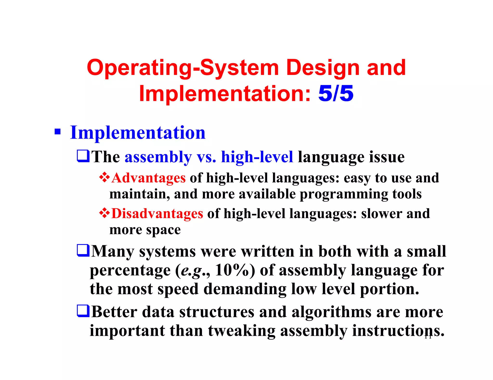 Operating-System Design and
       Implementation: 5/5
§ Implementation
  qThe assembly vs. high-level language issue
    vAdvantages of high-level languages: easy to use and
     maintain, and more available programming tools
    vDisadvantages of high-level languages: slower and
     more space
  qMany systems were written in both with a small
   percentage (e.g., 10%) of assembly language for
   the most speed demanding low level portion.
  qBetter data structures and algorithms are more
   important than tweaking assembly instructions.
                                               11
 