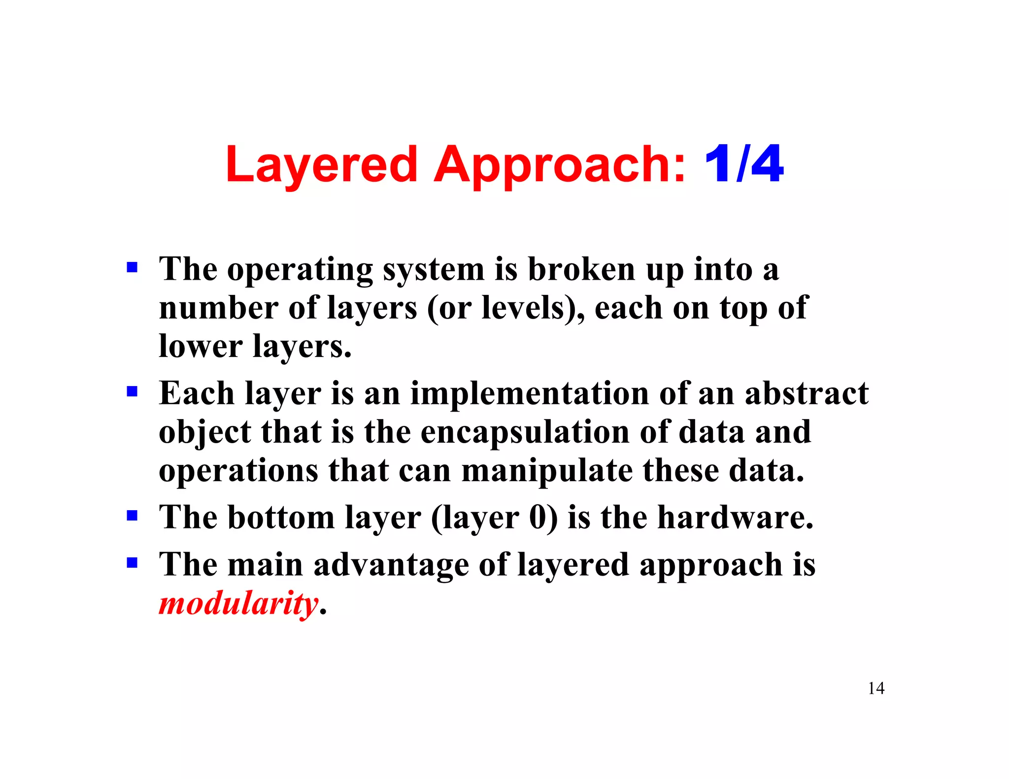 Layered Approach: 1/4
§ The operating system is broken up into a
  number of layers (or levels), each on top of
  lower layers.
§ Each layer is an implementation of an abstract
  object that is the encapsulation of data and
  operations that can manipulate these data.
§ The bottom layer (layer 0) is the hardware.
§ The main advantage of layered approach is
  modularity.

                                               14
 