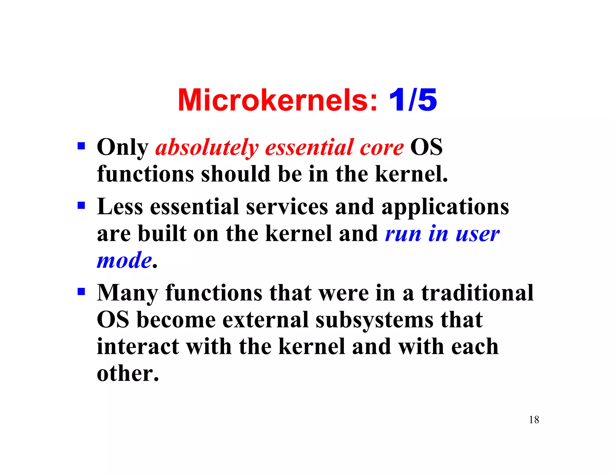 Microkernels: 1/5
§ Only absolutely essential core OS
  functions should be in the kernel.
§ Less essential services and applications
  are built on the kernel and run in user
  mode.
§ Many functions that were in a traditional
  OS become external subsystems that
  interact with the kernel and with each
  other.
                                          18
 