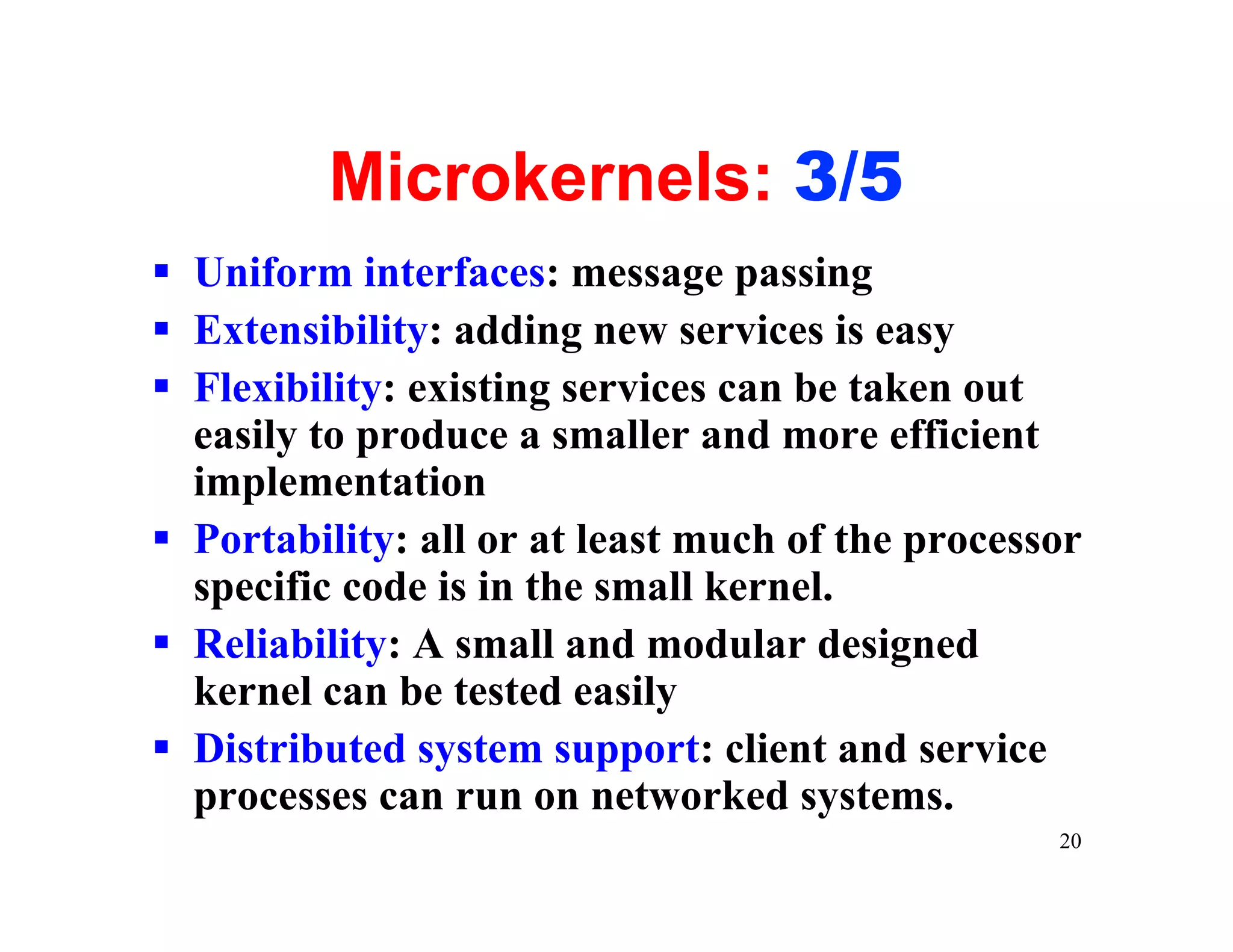 Microkernels: 3/5
§ Uniform interfaces: message passing
§ Extensibility: adding new services is easy
§ Flexibility: existing services can be taken out
  easily to produce a smaller and more efficient
  implementation
§ Portability: all or at least much of the processor
  specific code is in the small kernel.
§ Reliability: A small and modular designed
  kernel can be tested easily
§ Distributed system support: client and service
  processes can run on networked systems.
                                                  20
 