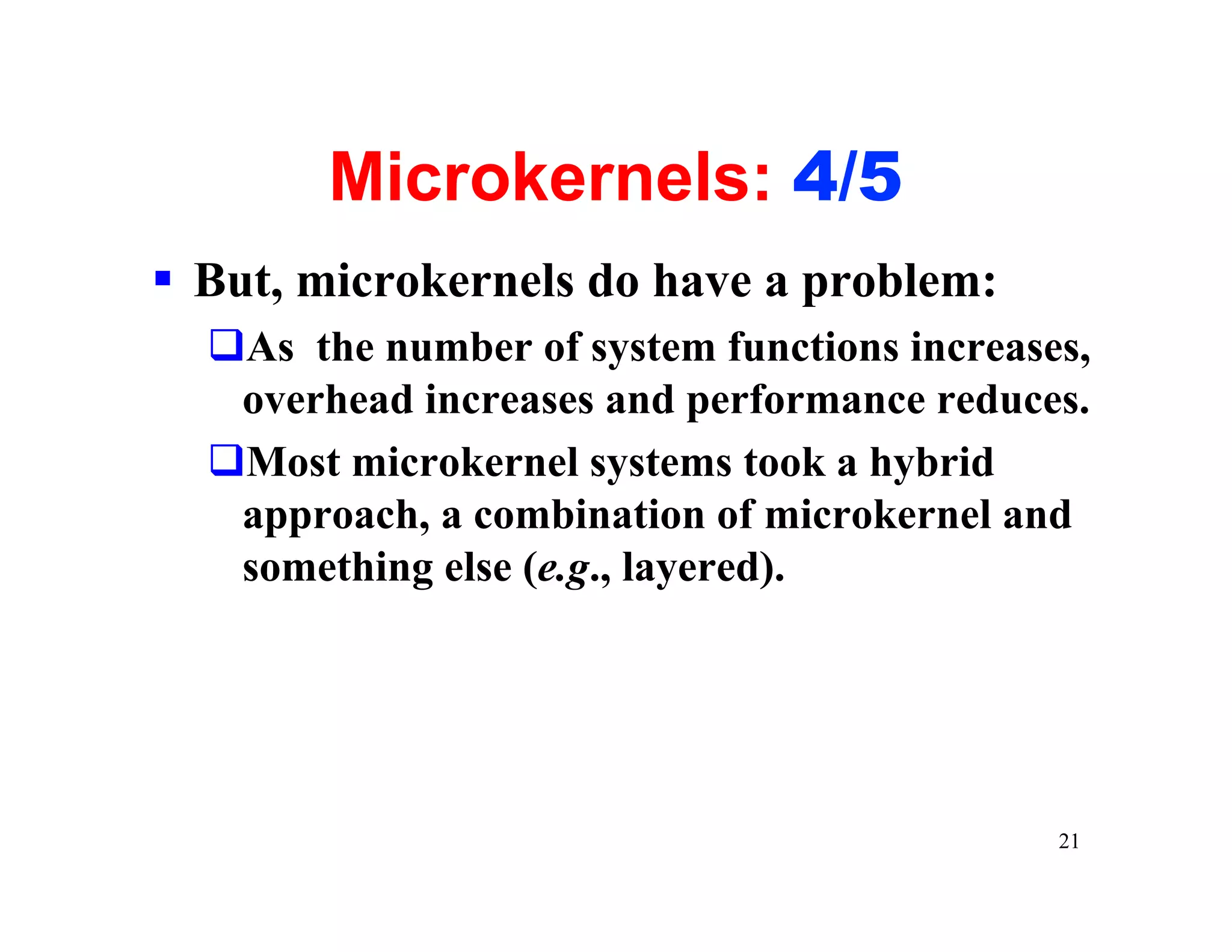 Microkernels: 4/5
§ But, microkernels do have a problem:
  qAs the number of system functions increases,
   overhead increases and performance reduces.
  qMost microkernel systems took a hybrid
   approach, a combination of microkernel and
   something else (e.g., layered).




                                             21
 