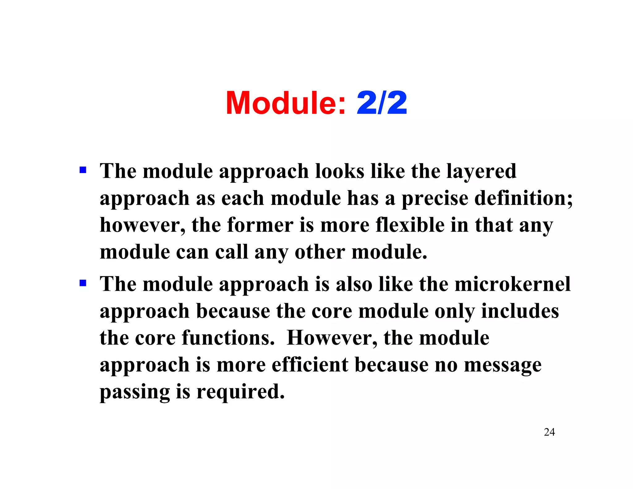 Module: 2/2

§ The module approach looks like the layered
  approach as each module has a precise definition;
  however, the former is more flexible in that any
  module can call any other module.
§ The module approach is also like the microkernel
  approach because the core module only includes
  the core functions. However, the module
  approach is more efficient because no message
  passing is required.
                                               24
 