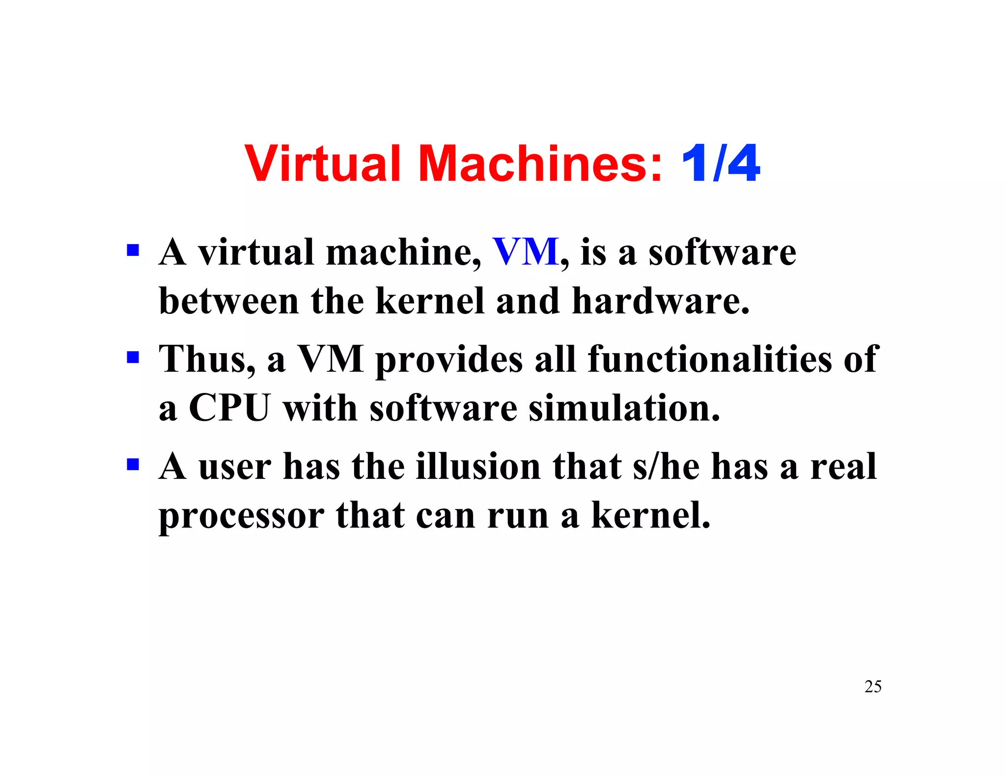 Virtual Machines: 1/4
§ A virtual machine, VM, is a software
  between the kernel and hardware.
§ Thus, a VM provides all functionalities of
  a CPU with software simulation.
§ A user has the illusion that s/he has a real
  processor that can run a kernel.



                                             25
 
