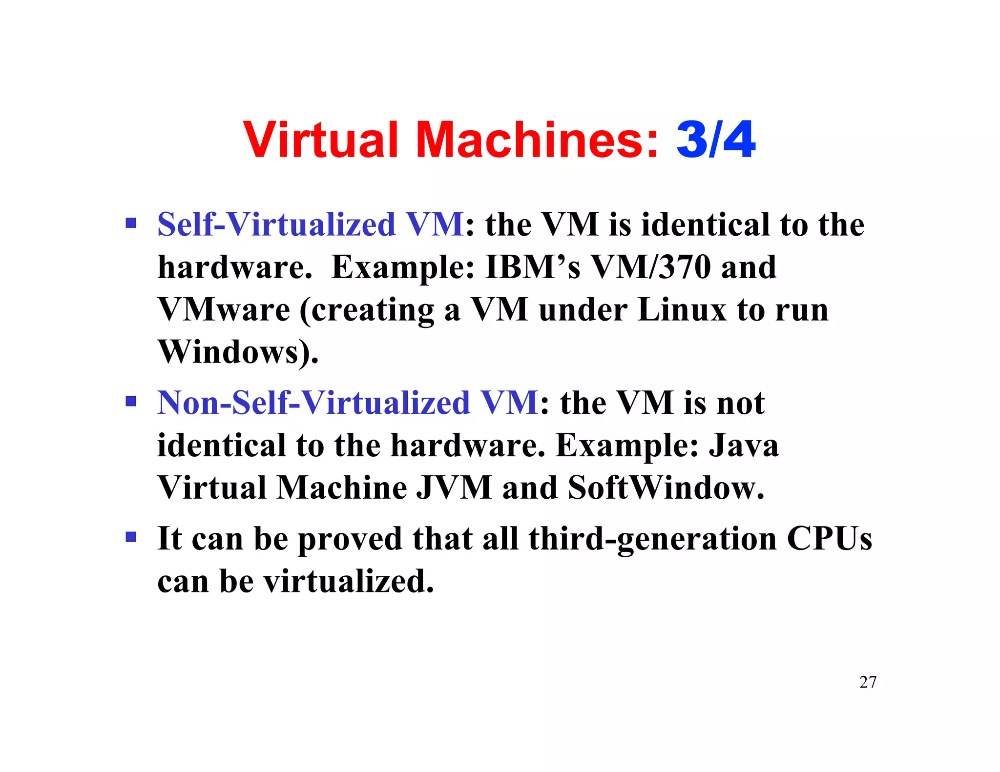 Virtual Machines: 3/4
§ Self-Virtualized VM: the VM is identical to the
  hardware. Example: IBM’s VM/370 and
  VMware (creating a VM under Linux to run
  Windows).
§ Non-Self-Virtualized VM: the VM is not
  identical to the hardware. Example: Java
  Virtual Machine JVM and SoftWindow.
§ It can be proved that all third-generation CPUs
  can be virtualized.

                                                27
 