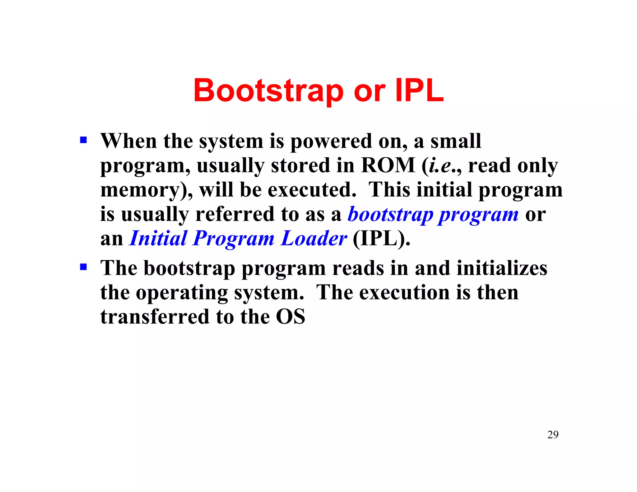 Bootstrap or IPL
§ When the system is powered on, a small
  program, usually stored in ROM (i.e., read only
  memory), will be executed. This initial program
  is usually referred to as a bootstrap program or
  an Initial Program Loader (IPL).
§ The bootstrap program reads in and initializes
  the operating system. The execution is then
  transferred to the OS




                                                29
 
