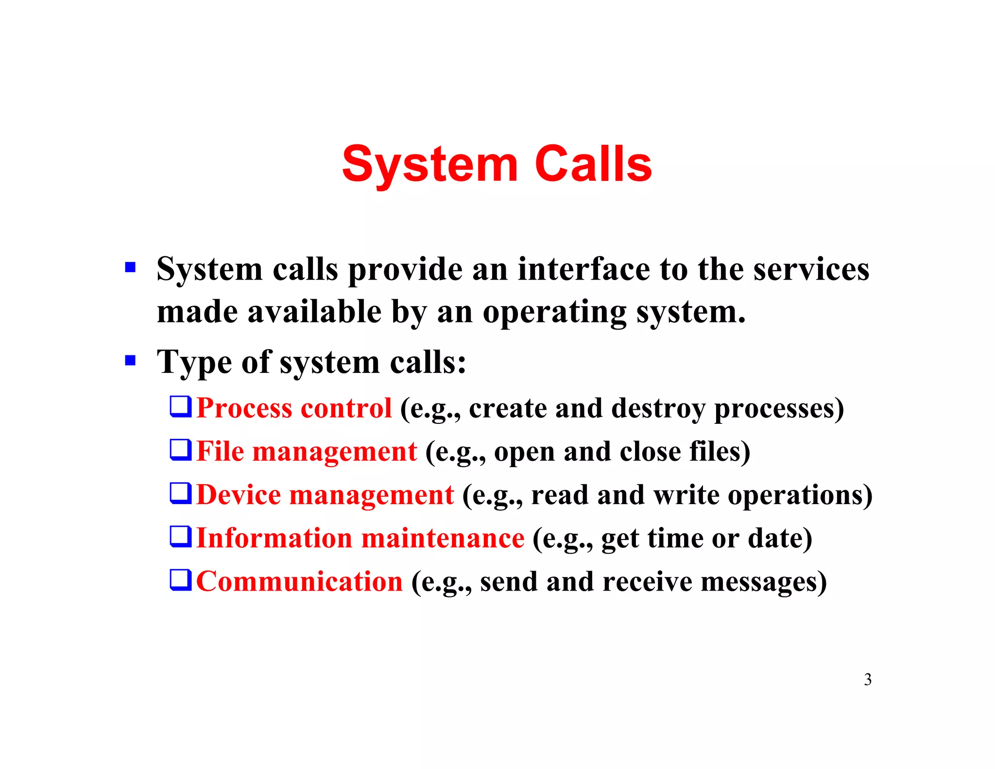 System Calls
§ System calls provide an interface to the services
  made available by an operating system.
§ Type of system calls:
   qProcess control (e.g., create and destroy processes)
   qFile management (e.g., open and close files)
   qDevice management (e.g., read and write operations)
   qInformation maintenance (e.g., get time or date)
   qCommunication (e.g., send and receive messages)


                                                       3
 