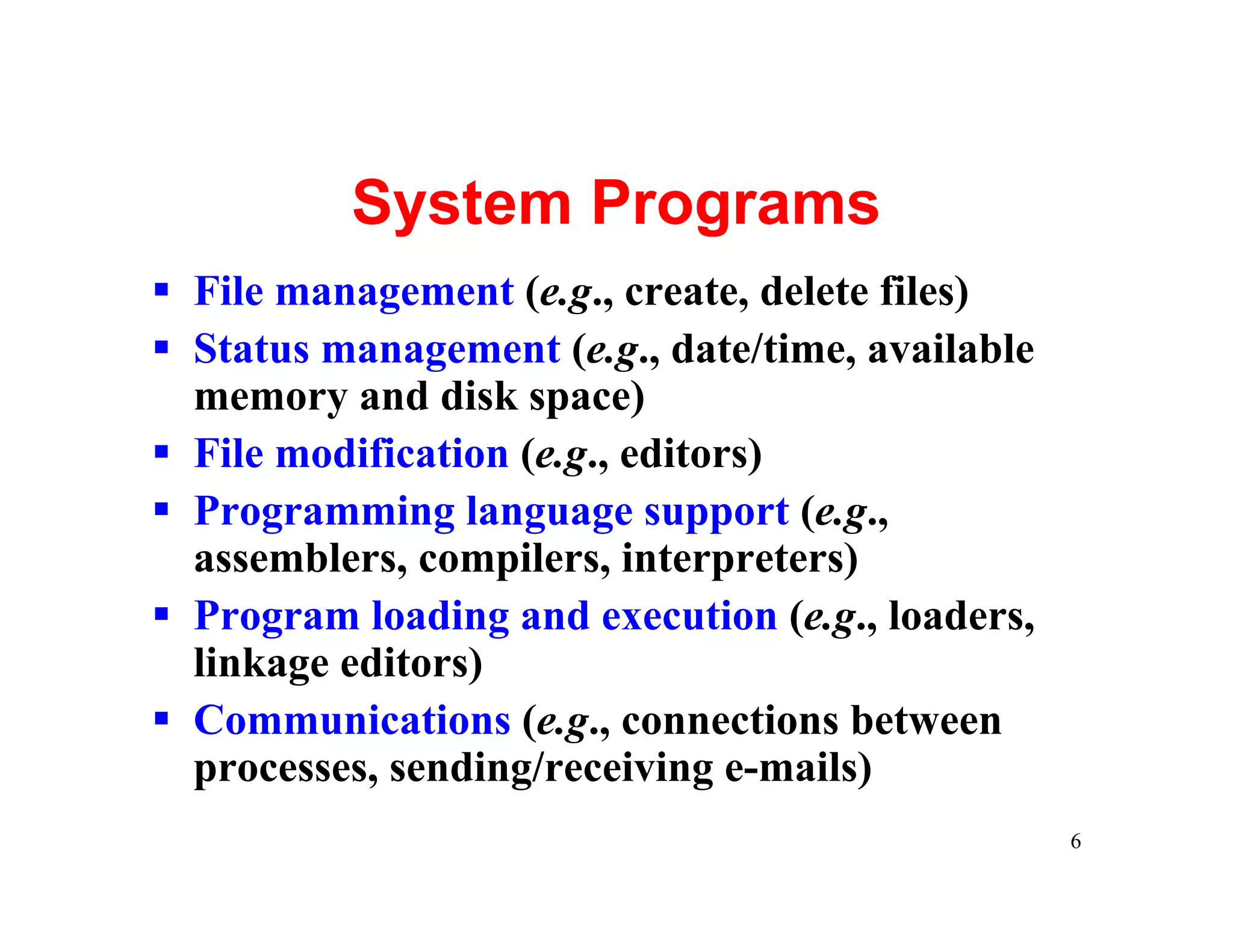 System Programs
§ File management (e.g., create, delete files)
§ Status management (e.g., date/time, available
  memory and disk space)
§ File modification (e.g., editors)
§ Programming language support (e.g.,
  assemblers, compilers, interpreters)
§ Program loading and execution (e.g., loaders,
  linkage editors)
§ Communications (e.g., connections between
  processes, sending/receiving e-mails)
                                                  6
 