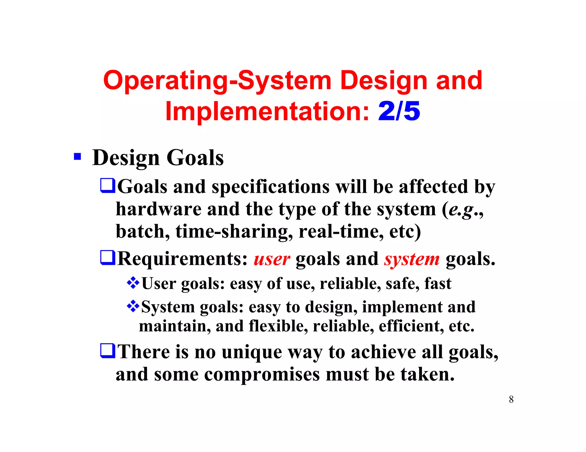 Operating-System Design and
      Implementation: 2/5
§ Design Goals
  qGoals and specifications will be affected by
   hardware and the type of the system (e.g.,
   batch, time-sharing, real-time, etc)
  qRequirements: user goals and system goals.
     vUser goals: easy of use, reliable, safe, fast
     vSystem goals: easy to design, implement and
      maintain, and flexible, reliable, efficient, etc.
  qThere is no unique way to achieve all goals,
   and some compromises must be taken.
                                                          8
 