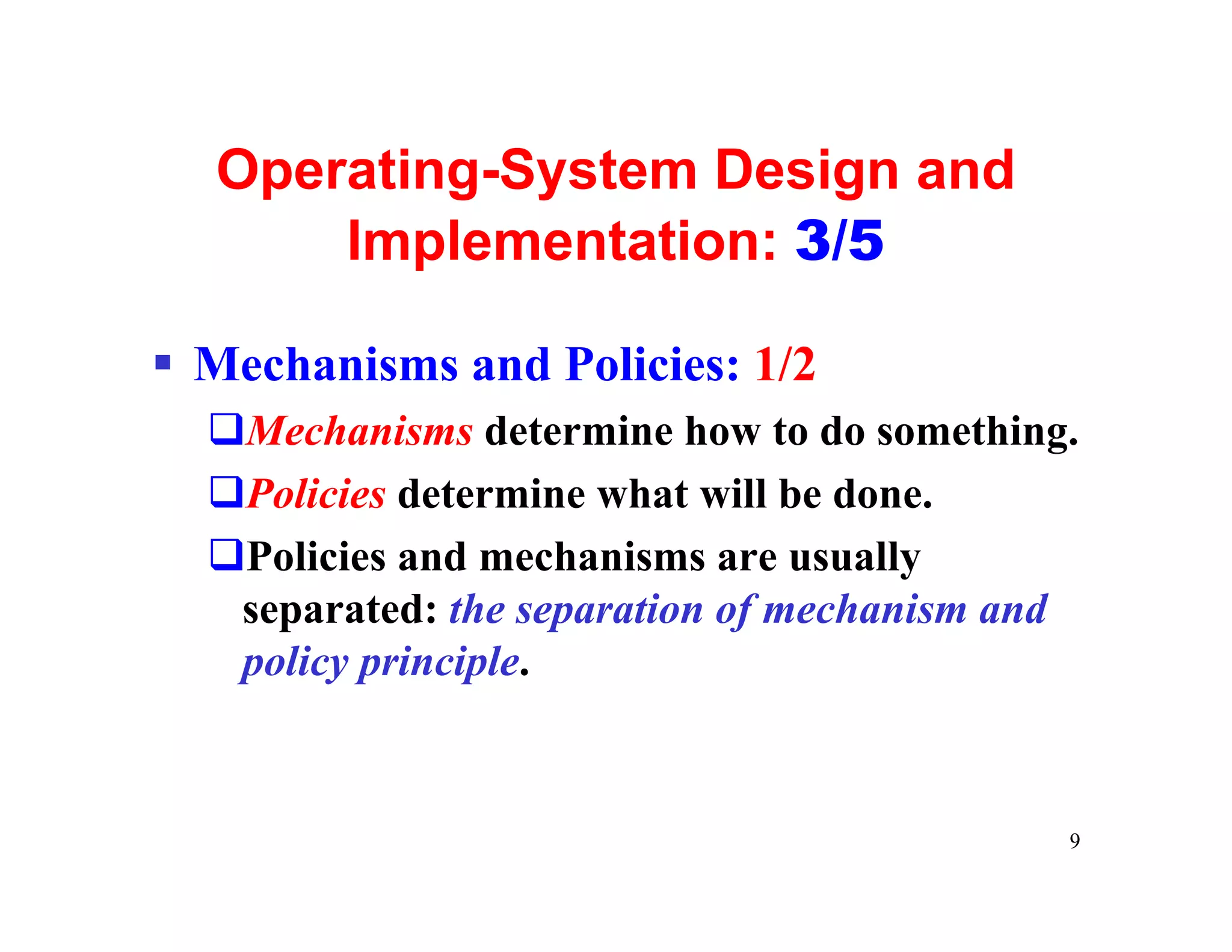 Operating-System Design and
      Implementation: 3/5

§ Mechanisms and Policies: 1/2
  qMechanisms determine how to do something.
  qPolicies determine what will be done.
  qPolicies and mechanisms are usually
   separated: the separation of mechanism and
   policy principle.


                                            9
 
