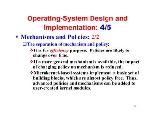 Operating-System Design and
        Implementation: 4/5
§ Mechanisms and Policies: 2/2
  qThe separation of mechanism and policy:
    vIt is for efficiency purpose. Policies are likely to
     change over time.
    vIf a more general mechanism is available, the impact
     of changing policy on mechanism is reduced.
    vMicrokernel-based systems implement a basic set of
     building blocks, which are almost policy free. Thus,
     advanced policies and mechanisms can be added to
     user-created kernel modules.


                                                      10
 