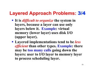 Layered Approach Problems: 3/4
§ It is difficult to organize the system in
  layers, because a layer can use only
  layers below it. Example: virtual
  memory (lower layer) uses disk I/O
  (upper layer).
§ Layered implementations tend to be less
  efficient than other types. Example: there
  may be too many calls going down the
  layers: user to I/O layer to memory layer
  to process scheduling layer.
                                           16
 