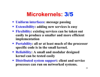 Microkernels: 3/5
§ Uniform interfaces: message passing
§ Extensibility: adding new services is easy
§ Flexibility: existing services can be taken out
  easily to produce a smaller and more efficient
  implementation
§ Portability: all or at least much of the processor
  specific code is in the small kernel.
§ Reliability: A small and modular designed
  kernel can be tested easily
§ Distributed system support: client and service
  processes can run on networked systems.
                                                  20
 