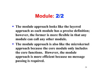 Module: 2/2

§ The module approach looks like the layered
  approach as each module has a precise definition;
  however, the former is more flexible in that any
  module can call any other module.
§ The module approach is also like the microkernel
  approach because the core module only includes
  the core functions. However, the module
  approach is more efficient because no message
  passing is required.
                                               24
 