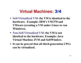 Virtual Machines: 3/4
§ Self-Virtualized VM: the VM is identical to the
  hardware. Example: IBM’s VM/370 and
  VMware (creating a VM under Linux to run
  Windows).
§ Non-Self-Virtualized VM: the VM is not
  identical to the hardware. Example: Java
  Virtual Machine JVM and SoftWindow.
§ It can be proved that all third-generation CPUs
  can be virtualized.

                                                27
 