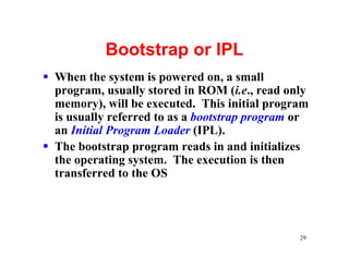 Bootstrap or IPL
§ When the system is powered on, a small
  program, usually stored in ROM (i.e., read only
  memory), will be executed. This initial program
  is usually referred to as a bootstrap program or
  an Initial Program Loader (IPL).
§ The bootstrap program reads in and initializes
  the operating system. The execution is then
  transferred to the OS




                                                29
 