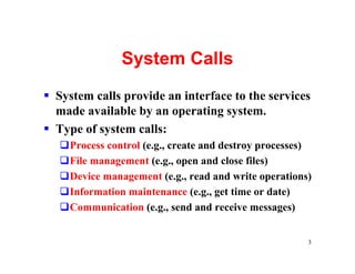 System Calls
§ System calls provide an interface to the services
  made available by an operating system.
§ Type of system calls:
   qProcess control (e.g., create and destroy processes)
   qFile management (e.g., open and close files)
   qDevice management (e.g., read and write operations)
   qInformation maintenance (e.g., get time or date)
   qCommunication (e.g., send and receive messages)


                                                       3
 