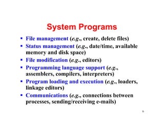 System Programs
§ File management (e.g., create, delete files)
§ Status management (e.g., date/time, available
  memory and disk space)
§ File modification (e.g., editors)
§ Programming language support (e.g.,
  assemblers, compilers, interpreters)
§ Program loading and execution (e.g., loaders,
  linkage editors)
§ Communications (e.g., connections between
  processes, sending/receiving e-mails)
                                                  6
 