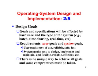 Operating-System Design and
      Implementation: 2/5
§ Design Goals
  qGoals and specifications will be affected by
   hardware and the type of the system (e.g.,
   batch, time-sharing, real-time, etc)
  qRequirements: user goals and system goals.
     vUser goals: easy of use, reliable, safe, fast
     vSystem goals: easy to design, implement and
      maintain, and flexible, reliable, efficient, etc.
  qThere is no unique way to achieve all goals,
   and some compromises must be taken.
                                                          8
 