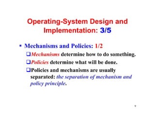 Operating-System Design and
      Implementation: 3/5

§ Mechanisms and Policies: 1/2
  qMechanisms determine how to do something.
  qPolicies determine what will be done.
  qPolicies and mechanisms are usually
   separated: the separation of mechanism and
   policy principle.


                                            9
 