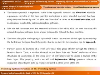 Operation of an O.S Structure of an operating system Operating systems with monolithic structure
Layered design of an operating system Virtual machine operating systems Kernel based operating systems
Prepared by Prof. Anand H. D., Dept. of ECE, Dr. AIT, Bengaluru-56 17
Operating System: Structure of the Operating System
Layered design of an operating system
Operation of an OS Structure of an operating system Operating systems with monolithic structure
 The former approach is expensive. In the latter approach, however, the simulator, which is
a program, executes on the bare machine and mimics a more powerful machine that has
many features desired by the OS. This new “machine” is called an extended machine, and
its simulator is called the extended machine software.
 Now the OS interfaces with the extended machine rather than with the bare machine; the
extended machine software forms a layer between the OS and the bare machine.
 The basic discipline in designing a layered OS is that the routines of one layer must use only
the facilities of the layer directly below it—that is, no layer in the structure can be bypassed.
 Further, access to routines of a lower layer must take place strictly through the interface
between layers. Thus, a routine situated in one layer does not “know” addresses of data
structures or instructions in the lower layer—it only knows how to invoke a routine of the
lower layer. This property, which we will call information hiding, prevents misuse or
corruption of one layer’s data by routines situated in other layers of the OS.
 