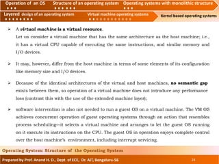 Operation of an O.S Structure of an operating system Operating systems with monolithic structure
Layered design of an operating system Virtual machine operating systems Kernel based operating systems
Prepared by Prof. Anand H. D., Dept. of ECE, Dr. AIT, Bengaluru-56 24
Operating System: Structure of the Operating System
Layered design of an operating system Virtual machine operating systems
 A virtual machine is a virtual resource.
Let us consider a virtual machine that has the same architecture as the host machine; i.e.,
it has a virtual CPU capable of executing the same instructions, and similar memory and
I/O devices.
Operation of an OS Structure of an operating system Operating systems with monolithic structure
 It may, however, differ from the host machine in terms of some elements of its configuration
like memory size and I/O devices.
 Because of the identical architectures of the virtual and host machines, no semantic gap
exists between them, so operation of a virtual machine does not introduce any performance
loss (contrast this with the use of the extended machine layer);
 software intervention is also not needed to run a guest OS on a virtual machine. The VM OS
achieves concurrent operation of guest operating systems through an action that resembles
process scheduling—it selects a virtual machine and arranges to let the guest OS running
on it execute its instructions on the CPU. The guest OS in operation enjoys complete control
over the host machine’s environment, including interrupt servicing.
 