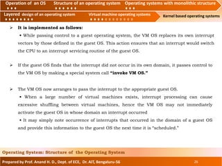 Operation of an O.S Structure of an operating system Operating systems with monolithic structure
Layered design of an operating system Virtual machine operating systems Kernel based operating systems
Prepared by Prof. Anand H. D., Dept. of ECE, Dr. AIT, Bengaluru-56 26
Operating System: Structure of the Operating System
Layered design of an operating system Virtual machine operating systems
 It is implemented as follows:
• While passing control to a guest operating system, the VM OS replaces its own interrupt
vectors by those defined in the guest OS. This action ensures that an interrupt would switch
the CPU to an interrupt servicing routine of the guest OS.
Operation of an OS Structure of an operating system Operating systems with monolithic structure
 If the guest OS finds that the interrupt did not occur in its own domain, it passes control to
the VM OS by making a special system call “invoke VM OS.”
 The VM OS now arranges to pass the interrupt to the appropriate guest OS.
• When a large number of virtual machines exists, interrupt processing can cause
excessive shuffling between virtual machines, hence the VM OS may not immediately
activate the guest OS in whose domain an interrupt occurred
• It may simply note occurrence of interrupts that occurred in the domain of a guest OS
and provide this information to the guest OS the next time it is “scheduled.”
 
