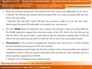 Operation of an O.S Structure of an operating system Operating systems with monolithic structure
Layered design of an operating system Virtual machine operating systems Kernel based operating systems
Prepared by Prof. Anand H. D., Dept. of ECE, Dr. AIT, Bengaluru-56 28
Operating System: Structure of the Operating System
Layered design of an operating system Virtual machine operating systems
Operation of an OS Structure of an operating system Operating systems with monolithic structure
 The Intel 80x86 family of computers has a feature that provides a way out of this difficulty.
The 80x86 computers support four execution modes of the CPU. Hence the host OS can run
with the CPU in the kernel mode, a guest OS can execute processes running under it with the
CPU in the user mode but can itself run with the CPU in one of the intermediate modes.
 Distinction between kernel and user modes of the CPU causes some difficulties in the use of
a VM OS. The VM OS must protect itself from guest OSs, so it must run guest OSs with the
CPU in the user mode.
• However, this way both a guest OS and user processes under it run in the user mode,
which makes the guest OS vulnerable to corruption by a user process.
 Virtualization is the process of mapping the interfaces and resources of a virtual machine
into the interfaces and resources of the host machine.
• Full virtualization would imply that the host machine and a virtual machine have identical
capabilities, hence an OS can operate identically while running on a bare machine and on a
virtual machine supported by a VM OS.
• However, full virtualization may weaken security.
 