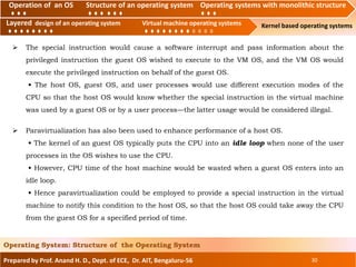 Operation of an O.S Structure of an operating system Operating systems with monolithic structure
Layered design of an operating system Virtual machine operating systems Kernel based operating systems
Prepared by Prof. Anand H. D., Dept. of ECE, Dr. AIT, Bengaluru-56 30
Operating System: Structure of the Operating System
Layered design of an operating system Virtual machine operating systems
Operation of an OS Structure of an operating system Operating systems with monolithic structure
 The special instruction would cause a software interrupt and pass information about the
privileged instruction the guest OS wished to execute to the VM OS, and the VM OS would
execute the privileged instruction on behalf of the guest OS.
• The host OS, guest OS, and user processes would use different execution modes of the
CPU so that the host OS would know whether the special instruction in the virtual machine
was used by a guest OS or by a user process—the latter usage would be considered illegal.
 Paravirtualization has also been used to enhance performance of a host OS.
• The kernel of an guest OS typically puts the CPU into an idle loop when none of the user
processes in the OS wishes to use the CPU.
• However, CPU time of the host machine would be wasted when a guest OS enters into an
idle loop.
• Hence paravirtualization could be employed to provide a special instruction in the virtual
machine to notify this condition to the host OS, so that the host OS could take away the CPU
from the guest OS for a specified period of time.
 