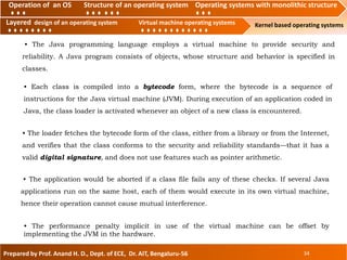 Operation of an O.S Structure of an operating system Operating systems with monolithic structure
Layered design of an operating system Virtual machine operating systems Kernel based operating systems
Prepared by Prof. Anand H. D., Dept. of ECE, Dr. AIT, Bengaluru-56 34
Layered design of an operating system Virtual machine operating systems
Operation of an OS Structure of an operating system Operating systems with monolithic structure
• The Java programming language employs a virtual machine to provide security and
reliability. A Java program consists of objects, whose structure and behavior is specified in
classes.
• The performance penalty implicit in use of the virtual machine can be offset by
implementing the JVM in the hardware.
• The application would be aborted if a class file fails any of these checks. If several Java
applications run on the same host, each of them would execute in its own virtual machine,
hence their operation cannot cause mutual interference.
• The loader fetches the bytecode form of the class, either from a library or from the Internet,
and verifies that the class conforms to the security and reliability standards—that it has a
valid digital signature, and does not use features such as pointer arithmetic.
• Each class is compiled into a bytecode form, where the bytecode is a sequence of
instructions for the Java virtual machine (JVM). During execution of an application coded in
Java, the class loader is activated whenever an object of a new class is encountered.
 